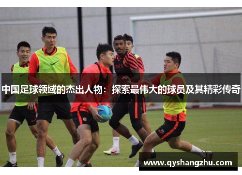 中国足球领域的杰出人物：探索最伟大的球员及其精彩传奇
