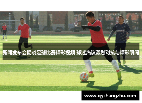 新闻发布会揭晓足球比赛精彩视频 球迷热议激烈对抗与精彩瞬间