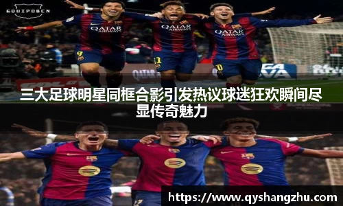 三大足球明星同框合影引发热议球迷狂欢瞬间尽显传奇魅力